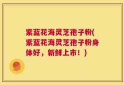 紫蓝花海灵芝孢子粉(紫蓝花海灵芝孢子粉身体好，新鲜上市！)
