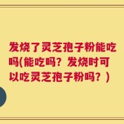 发烧了灵芝孢子粉能吃吗(能吃吗？发烧时可以吃灵芝孢子粉吗？)