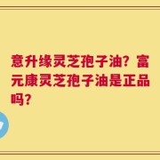 意升缘灵芝孢子油？富元康灵芝孢子油是正品吗？