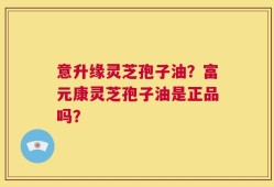 意升缘灵芝孢子油？富元康灵芝孢子油是正品吗？