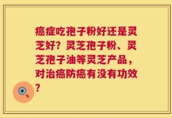 癌症吃孢子粉好还是灵芝好？灵芝孢子粉、灵芝孢子油等灵芝产品，对治癌防癌有没有功效？