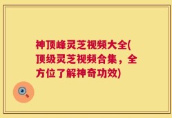 神顶峰灵芝视频大全(顶级灵芝视频合集，全方位了解神奇功效)