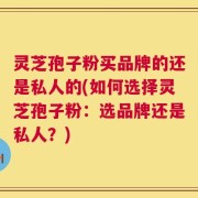 灵芝孢子粉买品牌的还是私人的(如何选择灵芝孢子粉：选品牌还是私人？)