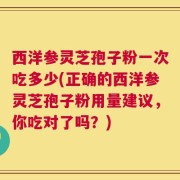 西洋参灵芝孢子粉一次吃多少(正确的西洋参灵芝孢子粉用量建议，你吃对了吗？)