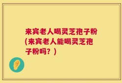 来宾老人喝灵芝孢子粉(来宾老人能喝灵芝孢子粉吗？)