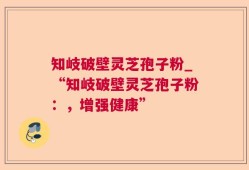 知岐破壁灵芝孢子粉_“知岐破壁灵芝孢子粉：，增强健康”