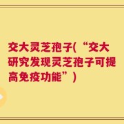 交大灵芝孢子(“交大研究发现灵芝孢子可提高免疫功能”)