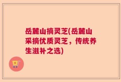 岳麓山摘灵芝(岳麓山采摘优质灵芝，传统养生滋补之选)