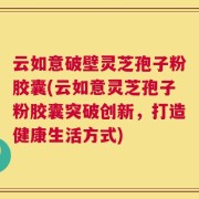云如意破壁灵芝孢子粉胶囊(云如意灵芝孢子粉胶囊突破创新，打造健康生活方式)