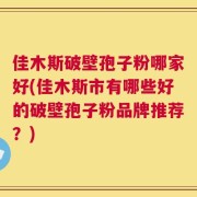佳木斯破壁孢子粉哪家好(佳木斯市有哪些好的破壁孢子粉品牌推荐？)