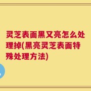 灵芝表面黑又亮怎么处理掉(黑亮灵芝表面特殊处理方法)