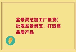 盆景灵芝加工厂批发(批发盆景灵芝：打造高品质产品