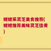 姥姥采灵芝美食推荐(姥姥推荐美味灵芝佳肴)