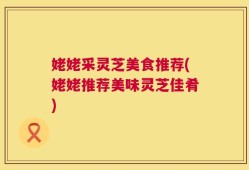 姥姥采灵芝美食推荐(姥姥推荐美味灵芝佳肴)