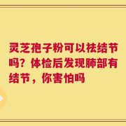 灵芝孢子粉可以祛结节吗？体检后发现肺部有结节，你害怕吗