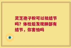 灵芝孢子粉可以祛结节吗？体检后发现肺部有结节，你害怕吗