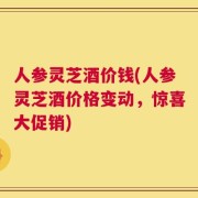 人参灵芝酒价钱(人参灵芝酒价格变动，惊喜大促销)