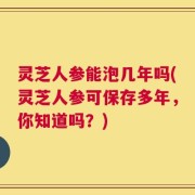 灵芝人参能泡几年吗(灵芝人参可保存多年，你知道吗？)