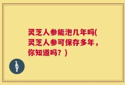 灵芝人参能泡几年吗(灵芝人参可保存多年，你知道吗？)