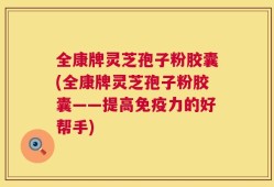 全康牌灵芝孢子粉胶囊(全康牌灵芝孢子粉胶囊——提高免疫力的好帮手)