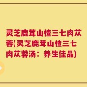 灵芝鹿茸山楂三七肉苁蓉(灵芝鹿茸山楂三七肉苁蓉汤：养生佳品)