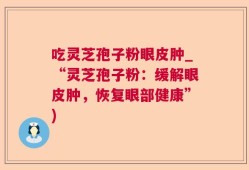 吃灵芝孢子粉眼皮肿_“灵芝孢子粉：缓解眼皮肿，恢复眼部健康”)