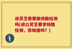 进灵芝需要做核酸检测吗(进口灵芝要求核酸检测，你知道吗？)
