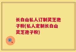 长白山私人订制灵芝孢子粉(私人定制长白山灵芝孢子粉)