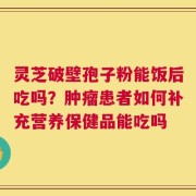 灵芝破壁孢子粉能饭后吃吗？肿瘤患者如何补充营养保健品能吃吗