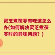 灵芝煮茯苓有味道怎么办(如何解决灵芝煮茯苓时的异味问题？)