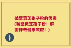 破壁灵芝孢子粉的优劣(破壁灵芝孢子粉：解密神奇健康效应！)