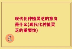 现代化种植灵芝的意义是什么(现代化种植灵芝的重要性)