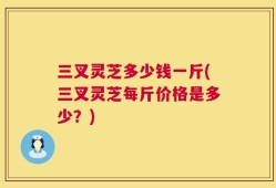 三叉灵芝多少钱一斤(三叉灵芝每斤价格是多少？)