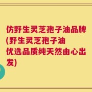 仿野生灵芝孢子油品牌(野生灵芝孢子油  优选品质纯天然由心出发)