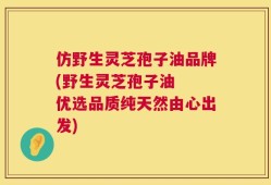 仿野生灵芝孢子油品牌(野生灵芝孢子油  优选品质纯天然由心出发)