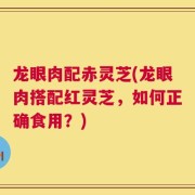 龙眼肉配赤灵芝(龙眼肉搭配红灵芝，如何正确食用？)