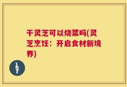 干灵芝可以烧菜吗(灵芝烹饪：开启食材新境界)