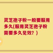 灵芝孢子粉一般要服用多久(服用灵芝孢子粉需要多久见效？)