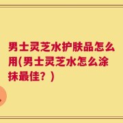 男士灵芝水护肤品怎么用(男士灵芝水怎么涂抹最佳？)