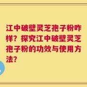 江中破壁灵芝孢子粉咋样？探究江中破壁灵芝孢子粉的功效与使用方法？