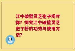 江中破壁灵芝孢子粉咋样？探究江中破壁灵芝孢子粉的功效与使用方法？