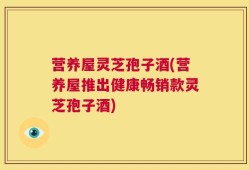 营养屋灵芝孢子酒(营养屋推出健康畅销款灵芝孢子酒)