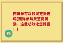 西洋参可以和灵芝煲汤吗(西洋参与灵芝同煲汤，这些功效让您惊喜！)