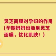 灵芝面膜对孕妇的作用(孕期妈妈也能用灵芝面膜，优化肌肤！)