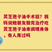 灵芝孢子油手术后？我妈说她朋友做完治疗吃灵芝孢子油来调理身体，有人用过吗