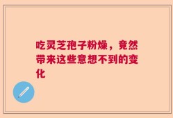 吃灵芝孢子粉燥，竟然带来这些意想不到的变化