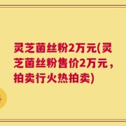 灵芝菌丝粉2万元(灵芝菌丝粉售价2万元，拍卖行火热拍卖)