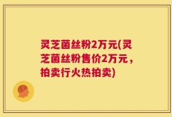 灵芝菌丝粉2万元(灵芝菌丝粉售价2万元，拍卖行火热拍卖)