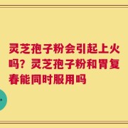 灵芝孢子粉会引起上火吗？灵芝孢子粉和胃复春能同时服用吗