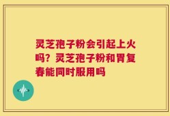 灵芝孢子粉会引起上火吗？灵芝孢子粉和胃复春能同时服用吗
